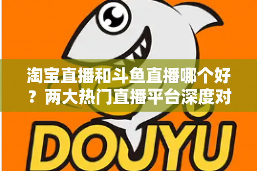 淘宝直播和斗鱼直播哪个好？两大热门直播平台深度对比与选择全攻略