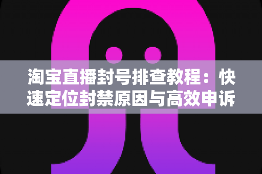 淘宝直播封号排查教程:快速定位封禁原因与高效申诉复权的全流程实操指南 淘宝直播封号排查教程:快速定位封禁原因与高效申诉复权的全流程实操指南