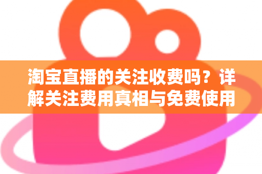 淘宝直播的关注收费吗？详解关注费用真相与免费使用全攻略