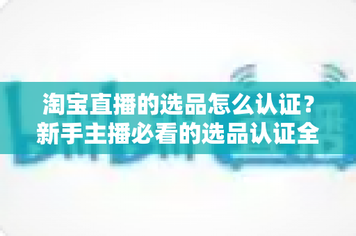 淘宝直播的选品怎么认证？新手主播必看的选品认证全流程与实战攻略