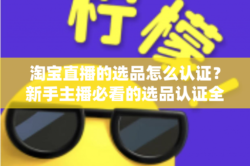 淘宝直播的选品怎么认证？新手主播必看的选品认证全流程与实战攻略