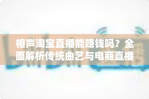 相声淘宝直播能赚钱吗?全面解析传统曲艺与电商直播结合的变现之道 相声淘宝直播能赚钱吗?全面解析传统曲艺与电商直播结合的变现之道