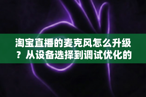 淘宝直播的麦克风怎么升级？从设备选择到调试优化的完整音质提升攻略
