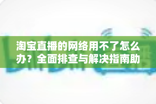 淘宝直播的网络用不了怎么办？全面排查与解决指南助你快速恢复观看和开播体验