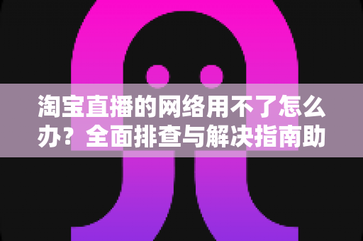 淘宝直播的网络用不了怎么办？全面排查与解决指南助你快速恢复观看和开播体验