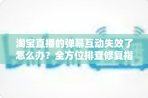 淘宝直播的弹幕互动失效了怎么办?全方位排查修复指南,快速找回直播间互动与转化 淘宝直播的弹幕互动失效了怎么办?全方位排查修复指南,快速找回直播间互动与转化