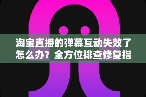 淘宝直播的弹幕互动失效了怎么办?全方位排查修复指南,快速找回直播间互动与转化 淘宝直播的弹幕互动失效了怎么办?全方位排查修复指南,快速找回直播间互动与转化