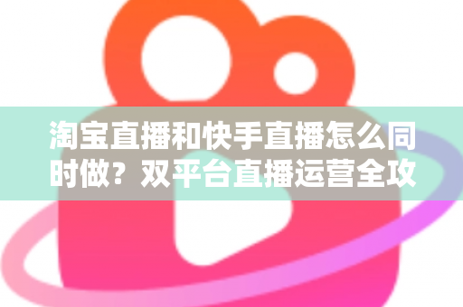 淘宝直播和快手直播怎么同时做?双平台直播运营全攻略与实战方案 淘宝直播和快手直播怎么同时做?双平台直播运营全攻略与实战方案
