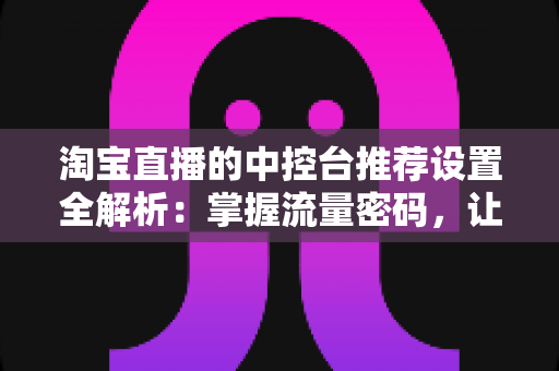 淘宝直播的中控台推荐设置全解析:掌握流量密码,让直播间曝光与转化双提升 淘宝直播的中控台推荐设置全解析:掌握流量密码,让直播间曝光与转化双提升