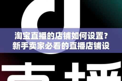 淘宝直播的店铺如何设置？新手卖家必看的直播店铺设置全流程指南
