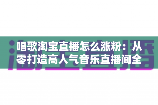 唱歌淘宝直播怎么涨粉:从零打造高人气音乐直播间全攻略 唱歌淘宝直播怎么涨粉:从零打造高人气音乐直播间全攻略