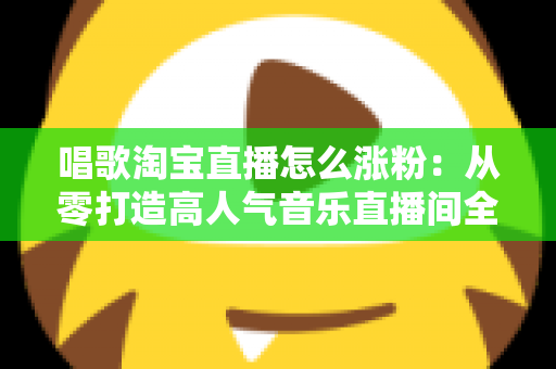 唱歌淘宝直播怎么涨粉:从零打造高人气音乐直播间全攻略 唱歌淘宝直播怎么涨粉:从零打造高人气音乐直播间全攻略