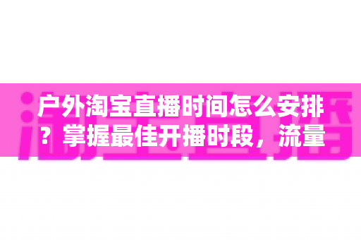 户外淘宝直播时间怎么安排?掌握最佳开播时段,流量销量双提升的实战指南 户外淘宝直播时间怎么安排?掌握最佳开播时段,流量销量双提升的实战指南
