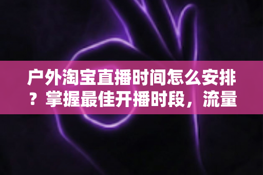 户外淘宝直播时间怎么安排?掌握最佳开播时段,流量销量双提升的实战指南 户外淘宝直播时间怎么安排?掌握最佳开播时段,流量销量双提升的实战指南