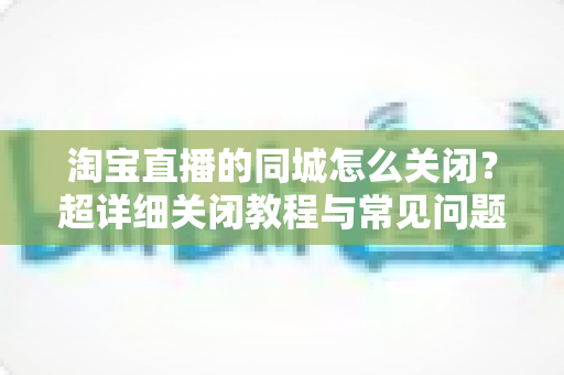 淘宝直播的同城怎么关闭？超详细关闭教程与常见问题全解析