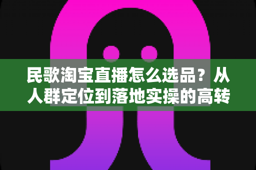 民歌淘宝直播怎么选品？从人群定位到落地实操的高转化选品指南