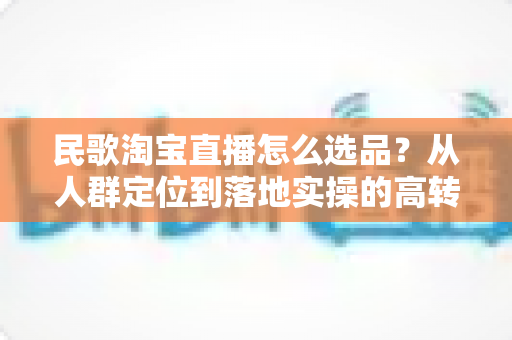 民歌淘宝直播怎么选品？从人群定位到落地实操的高转化选品指南