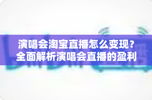 演唱会淘宝直播怎么变现？全面解析演唱会直播的盈利模式与实战运营攻略