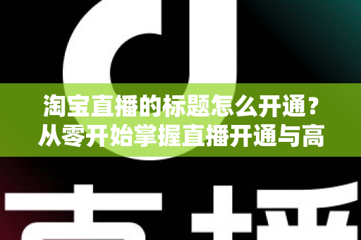 淘宝直播的标题怎么开通?从零开始掌握直播开通与高转化标题设置全攻略 淘宝直播的标题怎么开通?从零开始掌握直播开通与高转化标题设置全攻略