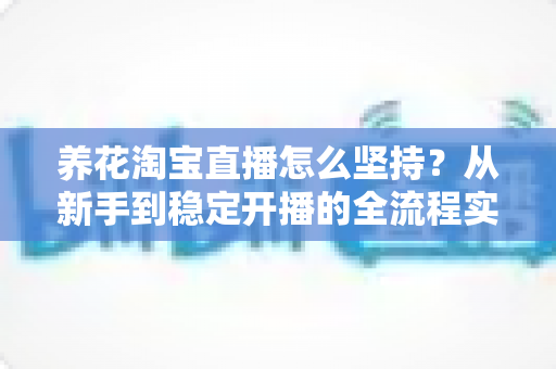 养花淘宝直播怎么坚持?从新手到稳定开播的全流程实战指南 养花淘宝直播怎么坚持?从新手到稳定开播的全流程实战指南