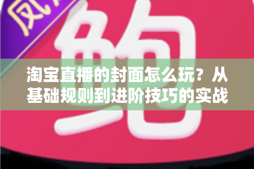 淘宝直播的封面怎么玩?从基础规则到进阶技巧的实战指南 淘宝直播的封面怎么玩?从基础规则到进阶技巧的实战指南