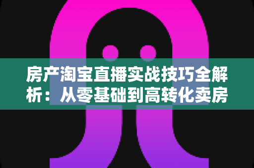 房产淘宝直播实战技巧全解析：从零基础到高转化卖房直播的完整运营指南