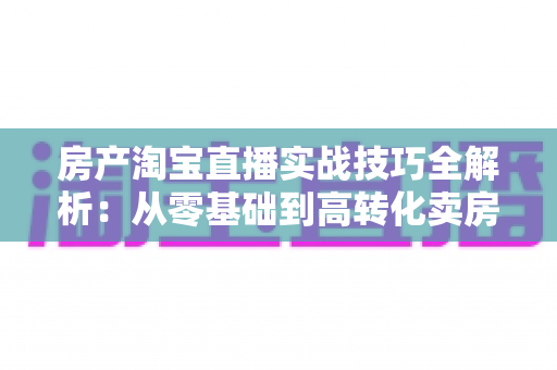 房产淘宝直播实战技巧全解析：从零基础到高转化卖房直播的完整运营指南