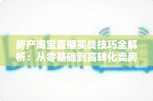 房产淘宝直播实战技巧全解析：从零基础到高转化卖房直播的完整运营指南