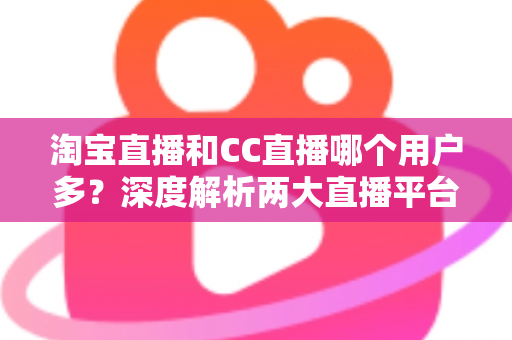 淘宝直播和CC直播哪个用户多?深度解析两大直播平台的用户规模、特色差异与选择建议 淘宝直播和CC直播哪个用户多?深度解析两大直播平台的用户规模、特色差异与选择建议