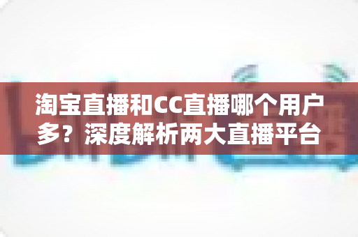 淘宝直播和CC直播哪个用户多？深度解析两大直播平台的用户规模、特色差异与选择建议