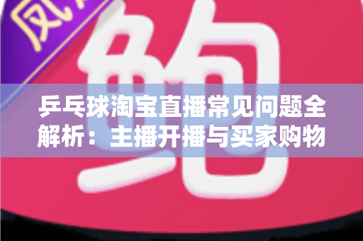 乒乓球淘宝直播常见问题全解析：主播开播与买家购物避坑一站式指南