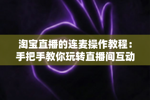淘宝直播的连麦操作教程：手把手教你玩转直播间互动连麦，快速提升人气与成交转化