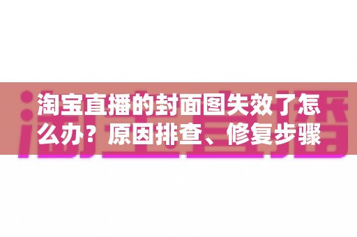 淘宝直播的封面图失效了怎么办？原因排查、修复步骤与预防指南全解析