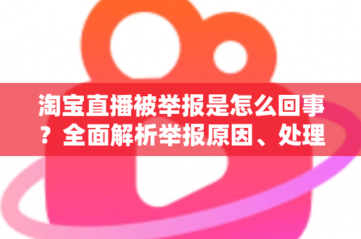 淘宝直播被举报是怎么回事？全面解析举报原因、处理流程与应对方法
