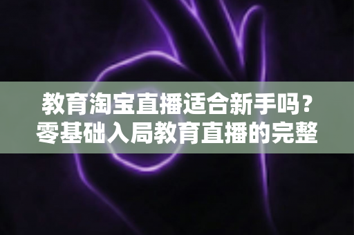 教育淘宝直播适合新手吗？零基础入局教育直播的完整指南与实战攻略