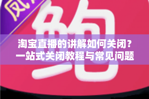 淘宝直播的讲解如何关闭？一站式关闭教程与常见问题全解析
