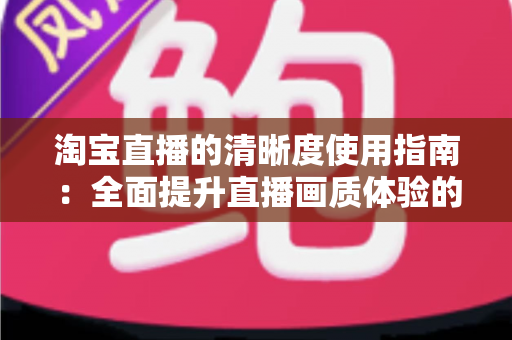 淘宝直播的清晰度使用指南：全面提升直播画质体验的实用宝典