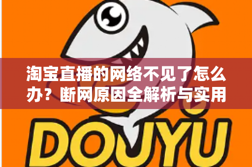 淘宝直播的网络不见了怎么办？断网原因全解析与实用解决方案大全