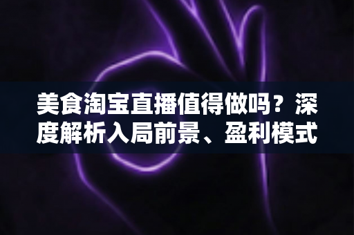 美食淘宝直播值得做吗?深度解析入局前景、盈利模式与实操攻略 美食淘宝直播值得做吗?深度解析入局前景、盈利模式与实操攻略