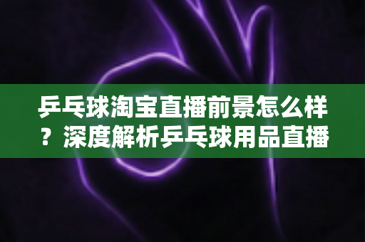 乒乓球淘宝直播前景怎么样？深度解析乒乓球用品直播电商的市场机遇与未来发展趋势
