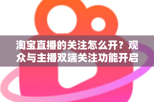 淘宝直播的关注怎么开？观众与主播双端关注功能开启全流程实操指南