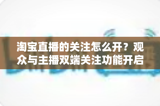 淘宝直播的关注怎么开？观众与主播双端关注功能开启全流程实操指南