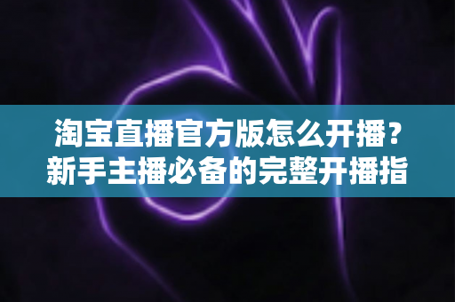 淘宝直播官方版怎么开播?新手主播必备的完整开播指南与实操技巧 淘宝直播官方版怎么开播?新手主播必备的完整开播指南与实操技巧