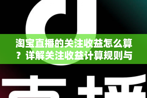 淘宝直播的关注收益怎么算？详解关注收益计算规则与涨粉变现全攻略