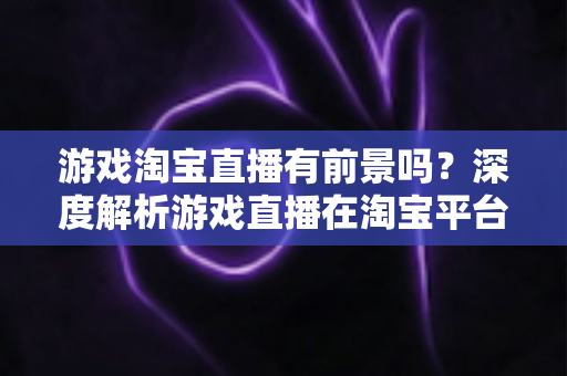 游戏淘宝直播有前景吗？深度解析游戏直播在淘宝平台的变现机遇、实战策略与未来趋势