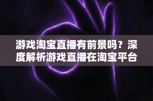 游戏淘宝直播有前景吗？深度解析游戏直播在淘宝平台的变现机遇、实战策略与未来趋势