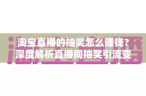 淘宝直播的抽奖怎么赚钱？深度解析直播间抽奖引流变现的核心玩法与实战技巧