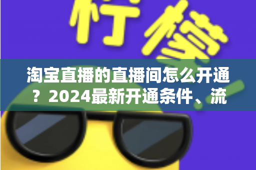 淘宝直播的直播间怎么开通?2024最新开通条件、流程与技巧全攻略 淘宝直播的直播间怎么开通?2024最新开通条件、流程与技巧全攻略