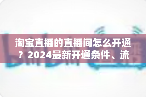 淘宝直播的直播间怎么开通?2024最新开通条件、流程与技巧全攻略 淘宝直播的直播间怎么开通?2024最新开通条件、流程与技巧全攻略