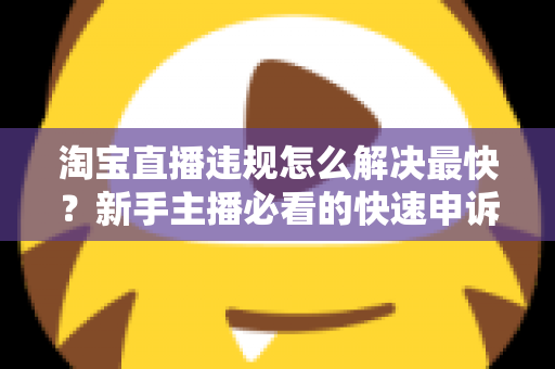 淘宝直播违规怎么解决最快？新手主播必看的快速申诉与解封全攻略